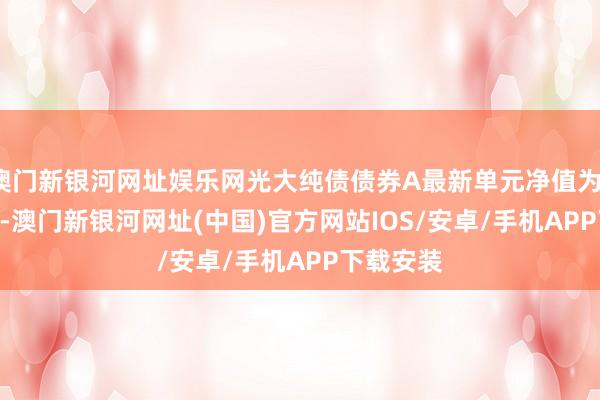 澳门新银河网址娱乐网光大纯债债券A最新单元净值为1.0609元-澳门新银河网址(中国)官方网站IOS/安卓/手机APP下载安装