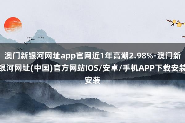 澳门新银河网址app官网近1年高潮2.98%-澳门新银河网址(中国)官方网站IOS/安卓/手机APP下载安装