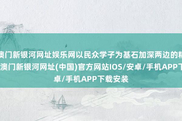 澳门新银河网址娱乐网以民众学子为基石加深两边的精致筹商-澳门新银河网址(中国)官方网站IOS/安卓/手机APP下载安装