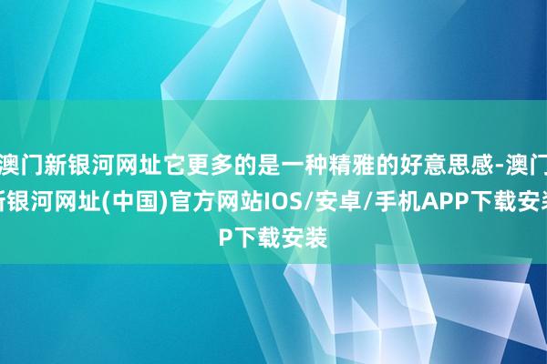 澳门新银河网址它更多的是一种精雅的好意思感-澳门新银河网址(中国)官方网站IOS/安卓/手机APP下载安装