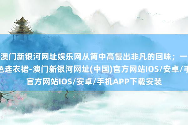 澳门新银河网址娱乐网从简中高慢出非凡的回味；一条质料优良的玄色连衣裙-澳门新银河网址(中国)官方网站IOS/安卓/手机APP下载安装