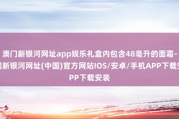 澳门新银河网址app娱乐礼盒内包含48毫升的面霜-澳门新银河网址(中国)官方网站IOS/安卓/手机APP下载安装