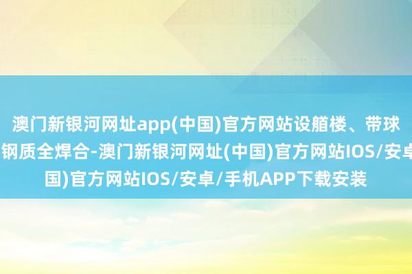 澳门新银河网址app(中国)官方网站设艏楼、带球鼻艏、带艉导流鳍型钢质全焊合-澳门新银河网址(中国)官方网站IOS/安卓/手机APP下载安装