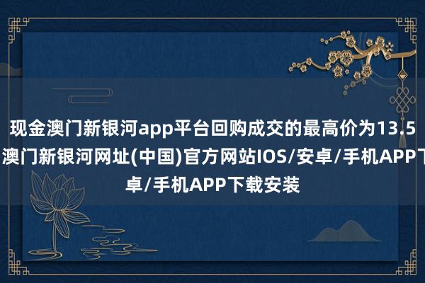 现金澳门新银河app平台回购成交的最高价为13.52元/股-澳门新银河网址(中国)官方网站IOS/安卓/手机APP下载安装