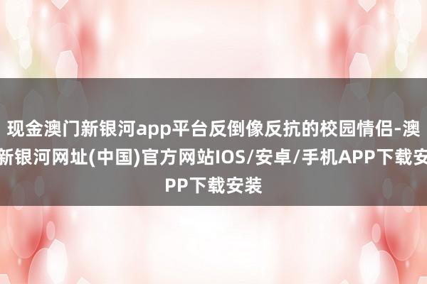 现金澳门新银河app平台反倒像反抗的校园情侣-澳门新银河网址(中国)官方网站IOS/安卓/手机APP下载安装