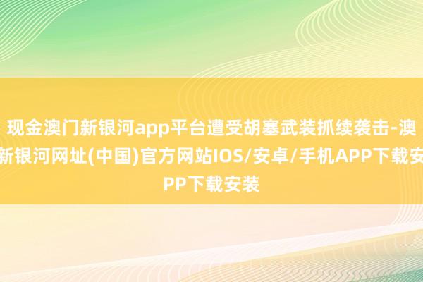 现金澳门新银河app平台遭受胡塞武装抓续袭击-澳门新银河网址(中国)官方网站IOS/安卓/手机APP下载安装