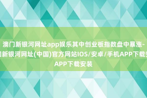 澳门新银河网址app娱乐其中创业板指数盘中暴涨-澳门新银河网址(中国)官方网站IOS/安卓/手机APP下载安装