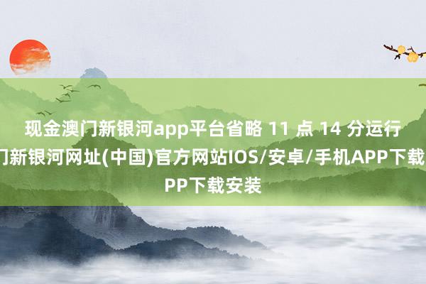 现金澳门新银河app平台省略 11 点 14 分运行-澳门新银河网址(中国)官方网站IOS/安卓/手机APP下载安装