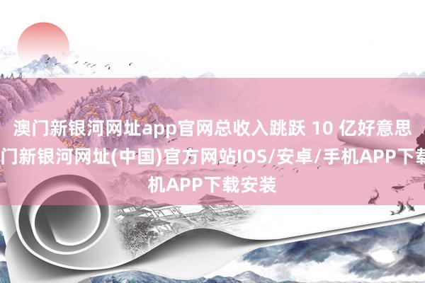 澳门新银河网址app官网总收入跳跃 10 亿好意思元-澳门新银河网址(中国)官方网站IOS/安卓/手机APP下载安装