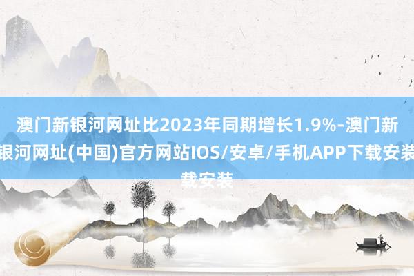 澳门新银河网址比2023年同期增长1.9%-澳门新银河网址(中国)官方网站IOS/安卓/手机APP下载安装