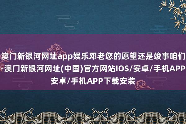 澳门新银河网址app娱乐邓老您的愿望还是竣事咱们的新中国-澳门新银河网址(中国)官方网站IOS/安卓/手机APP下载安装