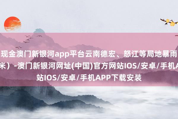 现金澳门新银河app平台云南德宏、怒江等局地暴雨（50～75毫米）-澳门新银河网址(中国)官方网站IOS/安卓/手机APP下载安装