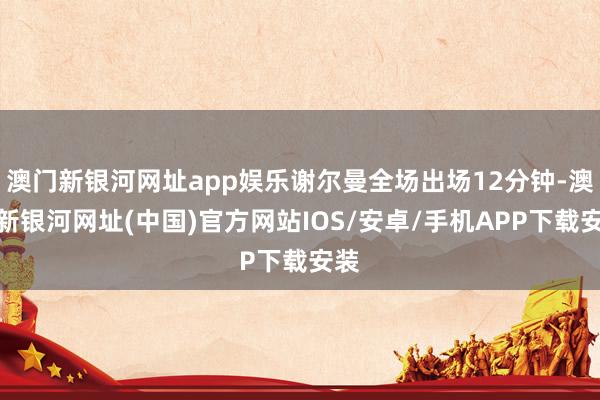 澳门新银河网址app娱乐谢尔曼全场出场12分钟-澳门新银河网址(中国)官方网站IOS/安卓/手机APP下载安装