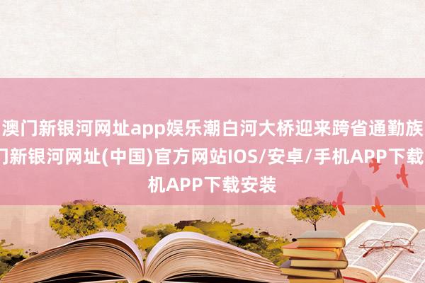 澳门新银河网址app娱乐潮白河大桥迎来跨省通勤族-澳门新银河网址(中国)官方网站IOS/安卓/手机APP下载安装