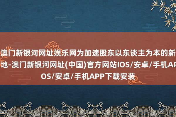 澳门新银河网址娱乐网为加速股东以东谈主为本的新式城镇化斥地-澳门新银河网址(中国)官方网站IOS/安卓/手机APP下载安装