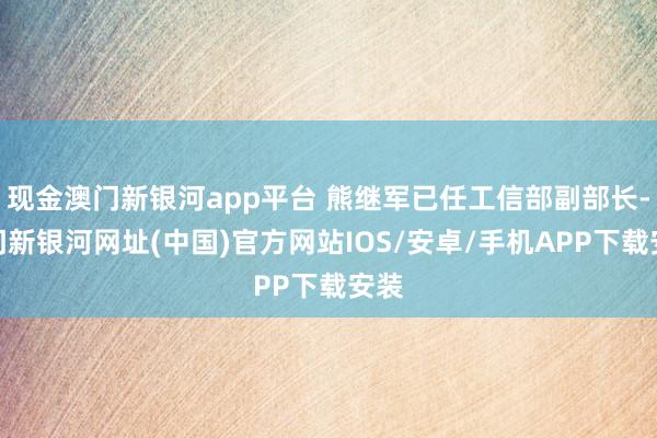 现金澳门新银河app平台 熊继军已任工信部副部长-澳门新银河网址(中国)官方网站IOS/安卓/手机APP下载安装