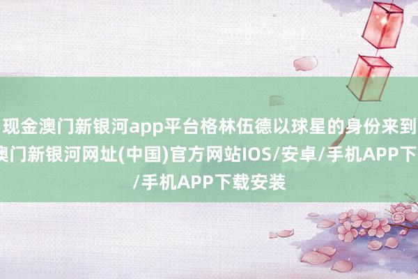 现金澳门新银河app平台格林伍德以球星的身份来到这里-澳门新银河网址(中国)官方网站IOS/安卓/手机APP下载安装