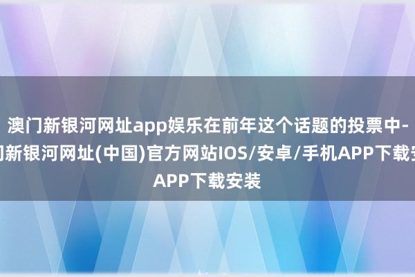 澳门新银河网址app娱乐在前年这个话题的投票中-澳门新银河网址(中国)官方网站IOS/安卓/手机APP下载安装