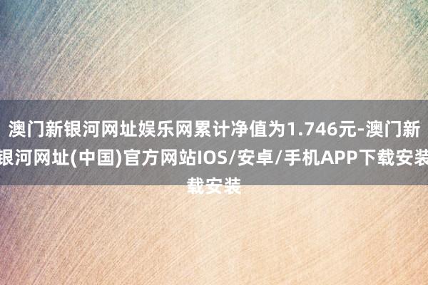 澳门新银河网址娱乐网累计净值为1.746元-澳门新银河网址(中国)官方网站IOS/安卓/手机APP下载安装