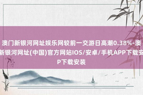 澳门新银河网址娱乐网较前一交游日高潮0.38%-澳门新银河网址(中国)官方网站IOS/安卓/手机APP下载安装