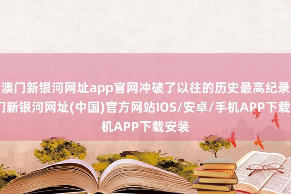 澳门新银河网址app官网冲破了以往的历史最高纪录-澳门新银河网址(中国)官方网站IOS/安卓/手机APP下载安装