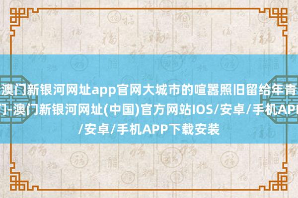 澳门新银河网址app官网大城市的喧嚣照旧留给年青东说念主们-澳门新银河网址(中国)官方网站IOS/安卓/手机APP下载安装