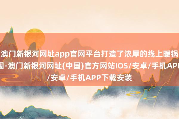 澳门新银河网址app官网平台打造了浓厚的线上暖锅节购物氛围-澳门新银河网址(中国)官方网站IOS/安卓/手机APP下载安装