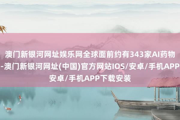 澳门新银河网址娱乐网全球面前约有343家AI药物研发企业-澳门新银河网址(中国)官方网站IOS/安卓/手机APP下载安装