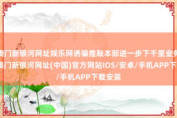 澳门新银河网址娱乐网诱骗推敲本部进一步下千里业务前列-澳门新银河网址(中国)官方网站IOS/安卓/手机APP下载安装