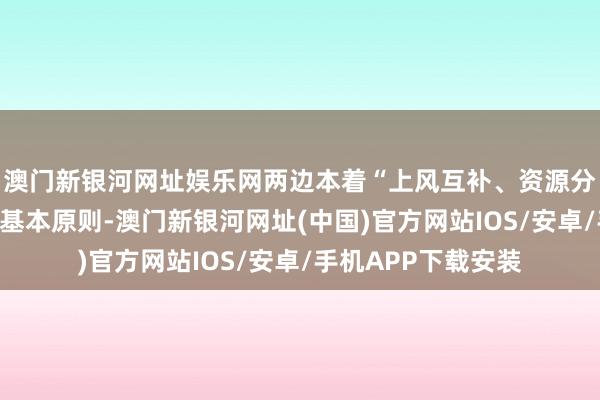 澳门新银河网址娱乐网两边本着“上风互补、资源分享、互利共赢”的基本原则-澳门新银河网址(中国)官方网站IOS/安卓/手机APP下载安装