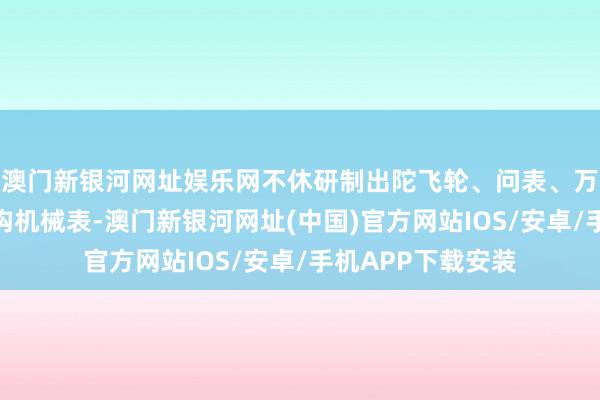 澳门新银河网址娱乐网不休研制出陀飞轮、问表、万年历等高复杂结构机械表-澳门新银河网址(中国)官方网站IOS/安卓/手机APP下载安装