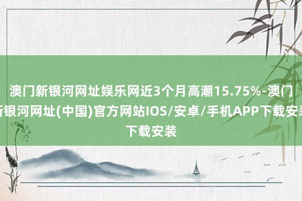 澳门新银河网址娱乐网近3个月高潮15.75%-澳门新银河网址(中国)官方网站IOS/安卓/手机APP下载安装