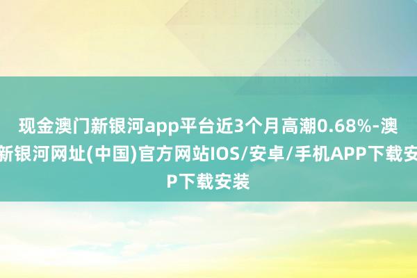 现金澳门新银河app平台近3个月高潮0.68%-澳门新银河网址(中国)官方网站IOS/安卓/手机APP下载安装