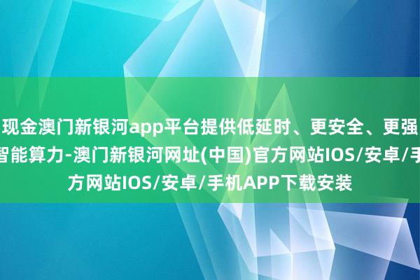 现金澳门新银河app平台提供低延时、更安全、更强数据隐痛保护的智能算力-澳门新银河网址(中国)官方网站IOS/安卓/手机APP下载安装