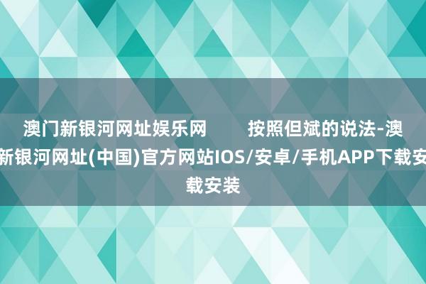 澳门新银河网址娱乐网        按照但斌的说法-澳门新银河网址(中国)官方网站IOS/安卓/手机APP下载安装