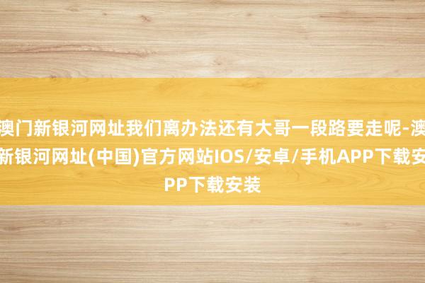 澳门新银河网址我们离办法还有大哥一段路要走呢-澳门新银河网址(中国)官方网站IOS/安卓/手机APP下载安装