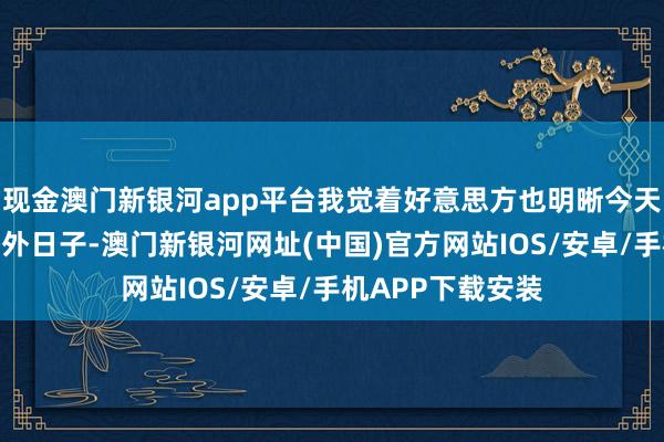 现金澳门新银河app平台我觉着好意思方也明晰今天对咱来讲是个格外日子-澳门新银河网址(中国)官方网站IOS/安卓/手机APP下载安装