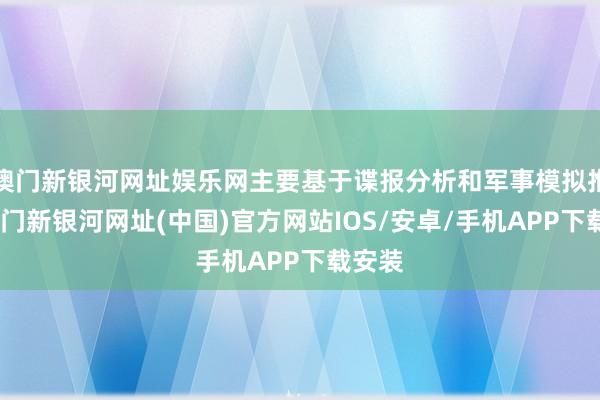 澳门新银河网址娱乐网主要基于谍报分析和军事模拟推演-澳门新银河网址(中国)官方网站IOS/安卓/手机APP下载安装