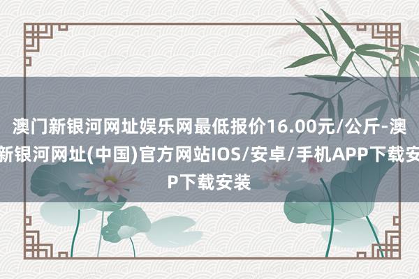 澳门新银河网址娱乐网最低报价16.00元/公斤-澳门新银河网址(中国)官方网站IOS/安卓/手机APP下载安装