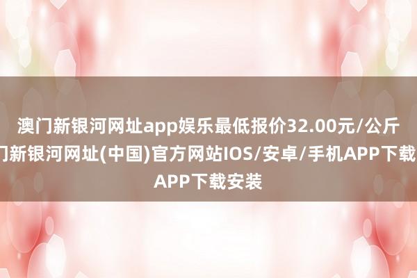 澳门新银河网址app娱乐最低报价32.00元/公斤-澳门新银河网址(中国)官方网站IOS/安卓/手机APP下载安装