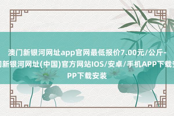 澳门新银河网址app官网最低报价7.00元/公斤-澳门新银河网址(中国)官方网站IOS/安卓/手机APP下载安装