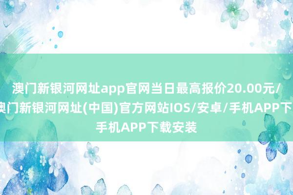 澳门新银河网址app官网当日最高报价20.00元/公斤-澳门新银河网址(中国)官方网站IOS/安卓/手机APP下载安装