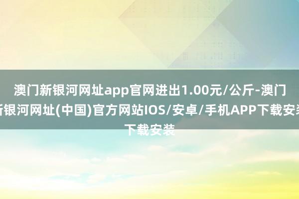 澳门新银河网址app官网进出1.00元/公斤-澳门新银河网址(中国)官方网站IOS/安卓/手机APP下载安装