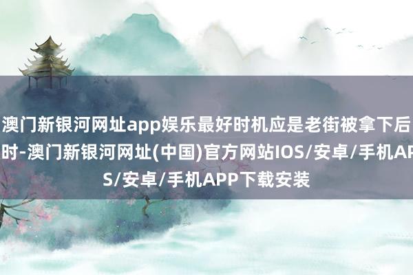 澳门新银河网址app娱乐最好时机应是老街被拿下后缅军溃逃之时-澳门新银河网址(中国)官方网站IOS/安卓/手机APP下载安装