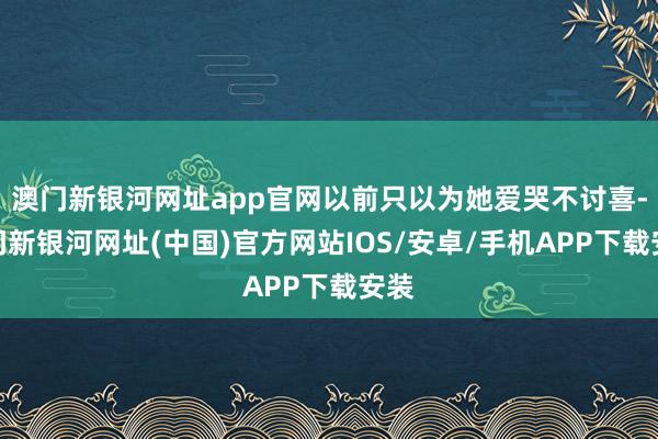 澳门新银河网址app官网以前只以为她爱哭不讨喜-澳门新银河网址(中国)官方网站IOS/安卓/手机APP下载安装