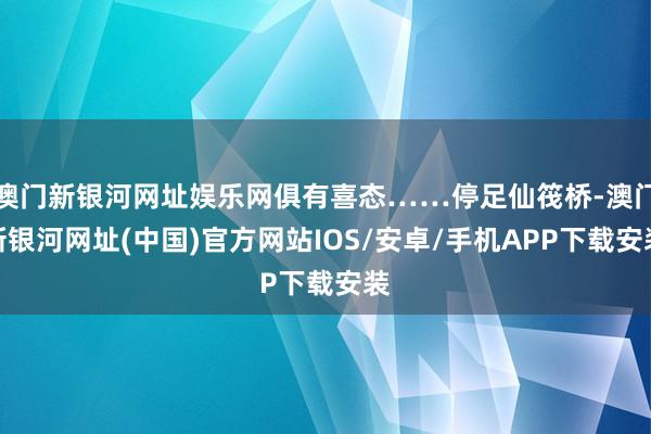 澳门新银河网址娱乐网俱有喜态……停足仙筏桥-澳门新银河网址(中国)官方网站IOS/安卓/手机APP下载安装