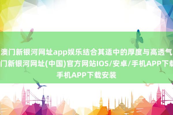 澳门新银河网址app娱乐结合其适中的厚度与高透气性-澳门新银河网址(中国)官方网站IOS/安卓/手机APP下载安装