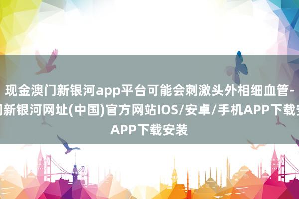 现金澳门新银河app平台可能会刺激头外相细血管-澳门新银河网址(中国)官方网站IOS/安卓/手机APP下载安装