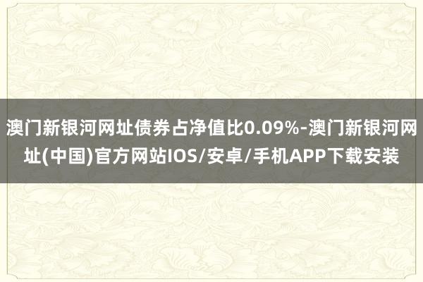 澳门新银河网址债券占净值比0.09%-澳门新银河网址(中国)官方网站IOS/安卓/手机APP下载安装