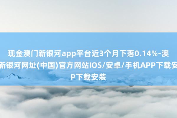 现金澳门新银河app平台近3个月下落0.14%-澳门新银河网址(中国)官方网站IOS/安卓/手机APP下载安装